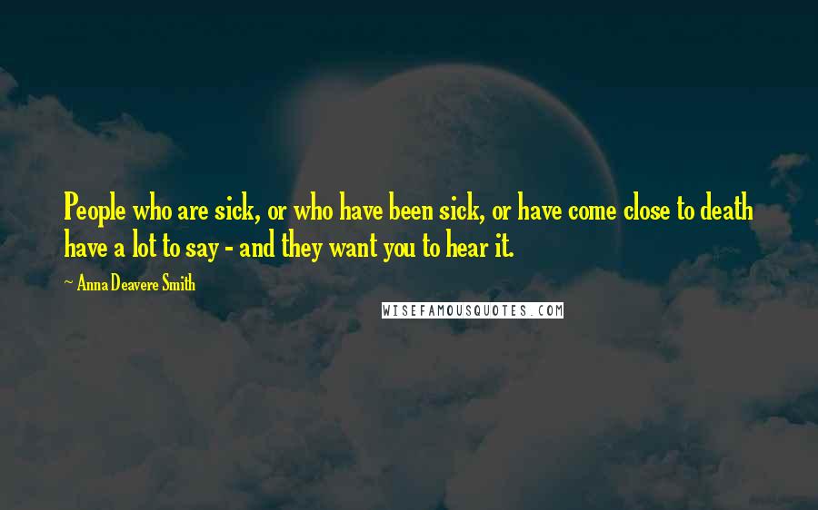 Anna Deavere Smith Quotes: People who are sick, or who have been sick, or have come close to death have a lot to say - and they want you to hear it.