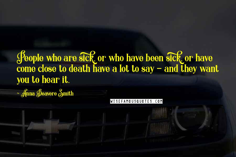 Anna Deavere Smith Quotes: People who are sick, or who have been sick, or have come close to death have a lot to say - and they want you to hear it.