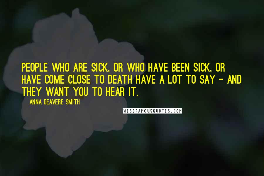 Anna Deavere Smith Quotes: People who are sick, or who have been sick, or have come close to death have a lot to say - and they want you to hear it.