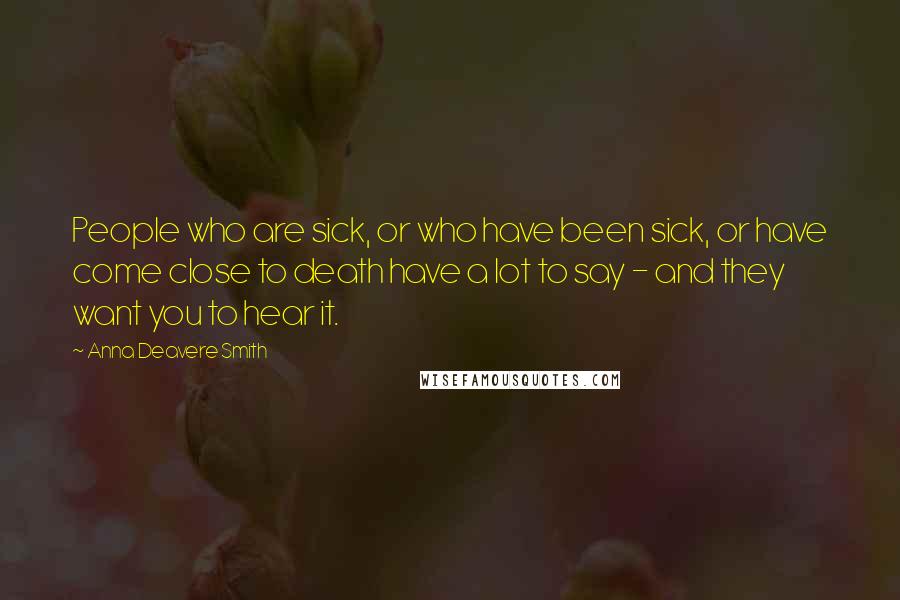 Anna Deavere Smith Quotes: People who are sick, or who have been sick, or have come close to death have a lot to say - and they want you to hear it.