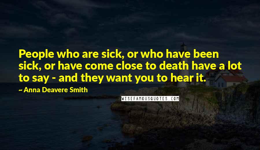 Anna Deavere Smith Quotes: People who are sick, or who have been sick, or have come close to death have a lot to say - and they want you to hear it.