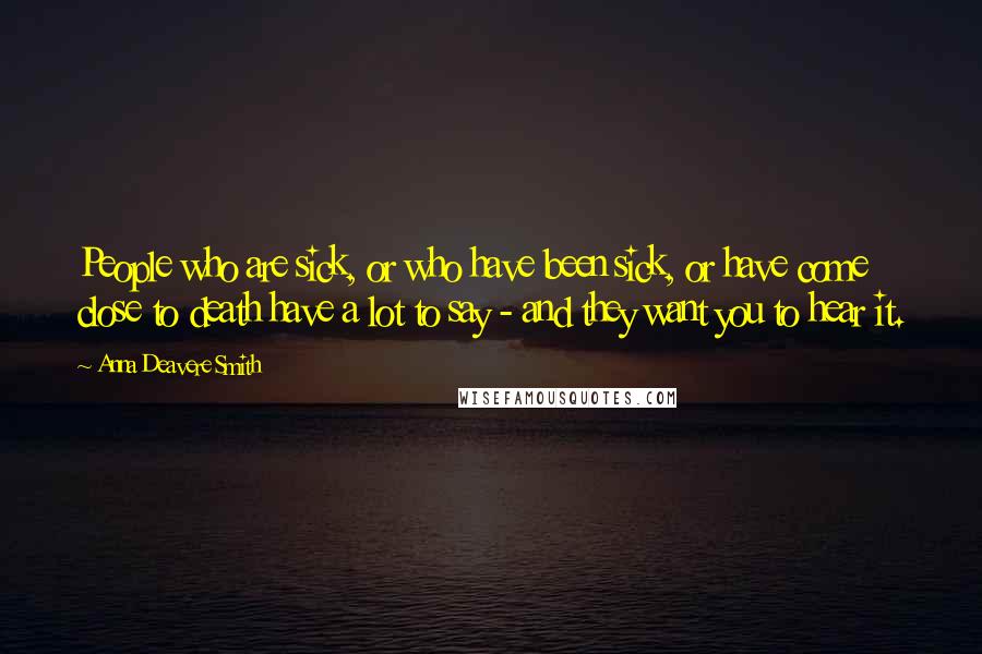 Anna Deavere Smith Quotes: People who are sick, or who have been sick, or have come close to death have a lot to say - and they want you to hear it.