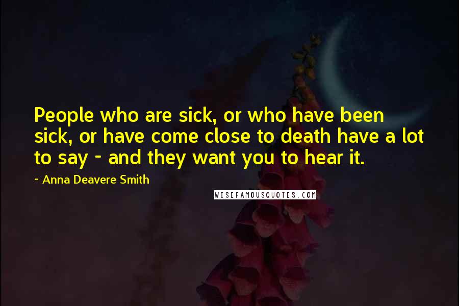 Anna Deavere Smith Quotes: People who are sick, or who have been sick, or have come close to death have a lot to say - and they want you to hear it.