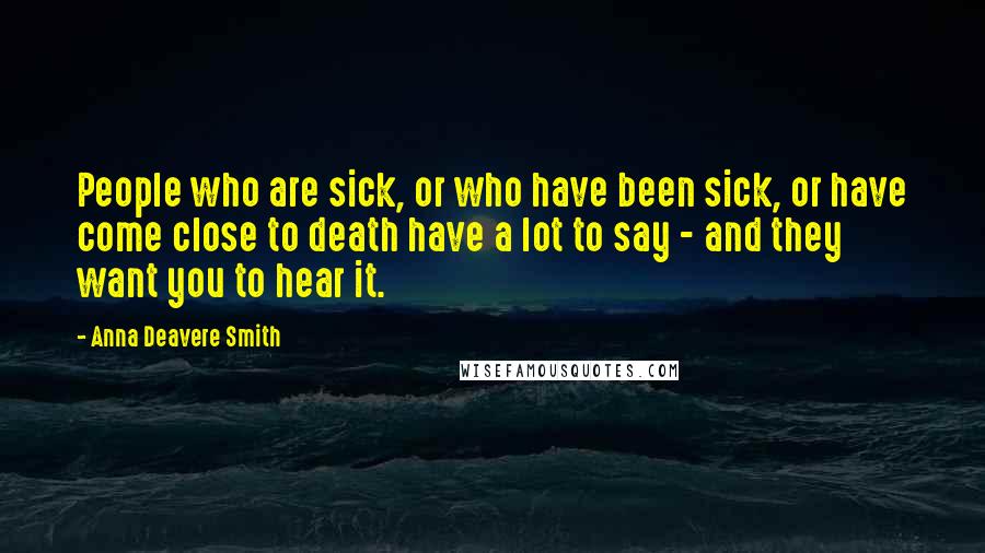 Anna Deavere Smith Quotes: People who are sick, or who have been sick, or have come close to death have a lot to say - and they want you to hear it.