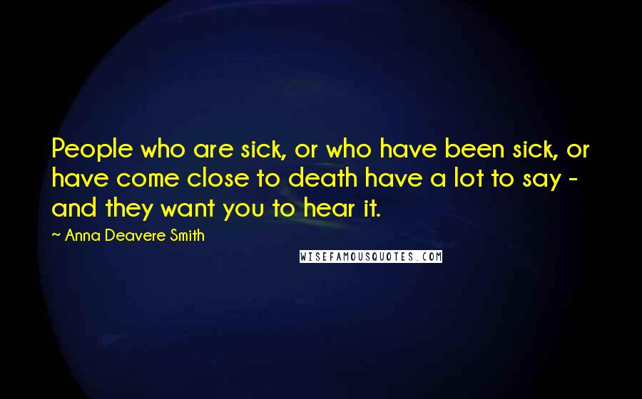 Anna Deavere Smith Quotes: People who are sick, or who have been sick, or have come close to death have a lot to say - and they want you to hear it.