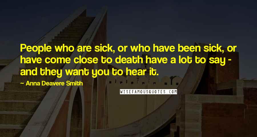 Anna Deavere Smith Quotes: People who are sick, or who have been sick, or have come close to death have a lot to say - and they want you to hear it.