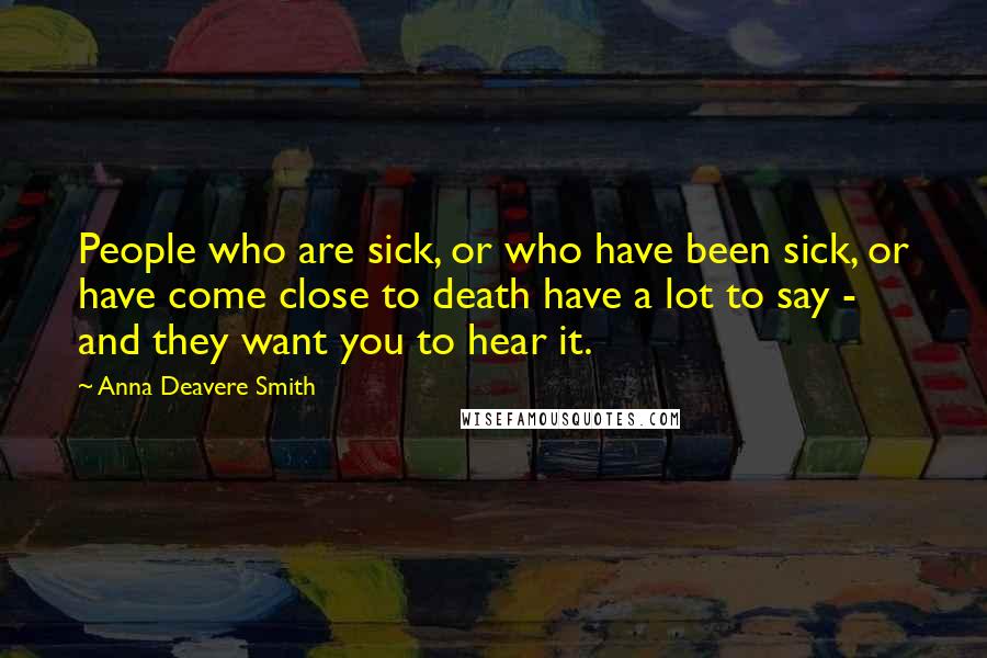 Anna Deavere Smith Quotes: People who are sick, or who have been sick, or have come close to death have a lot to say - and they want you to hear it.