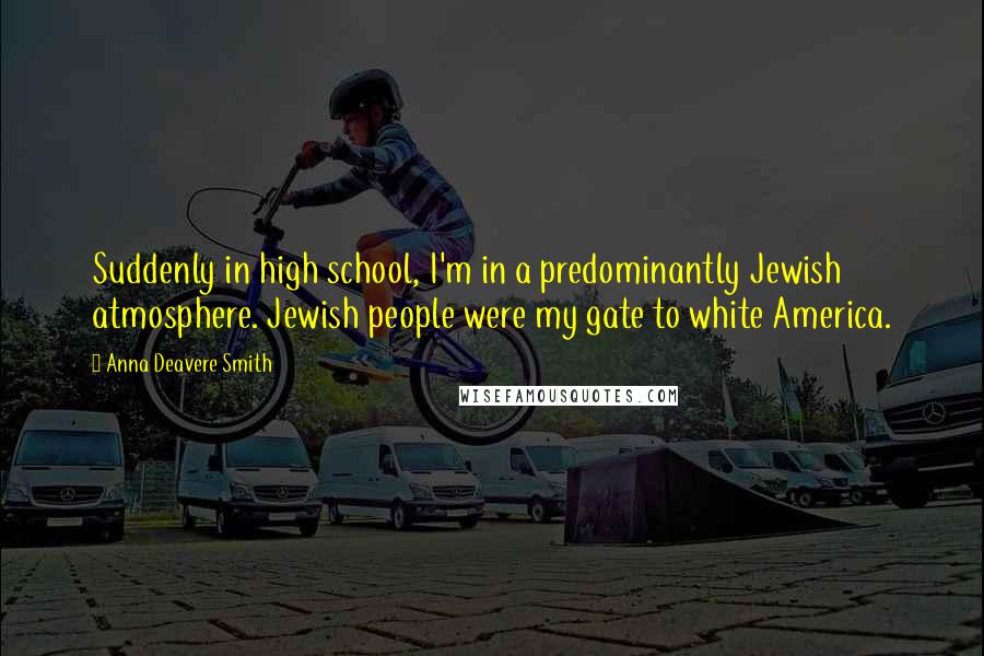 Anna Deavere Smith Quotes: Suddenly in high school, I'm in a predominantly Jewish atmosphere. Jewish people were my gate to white America.