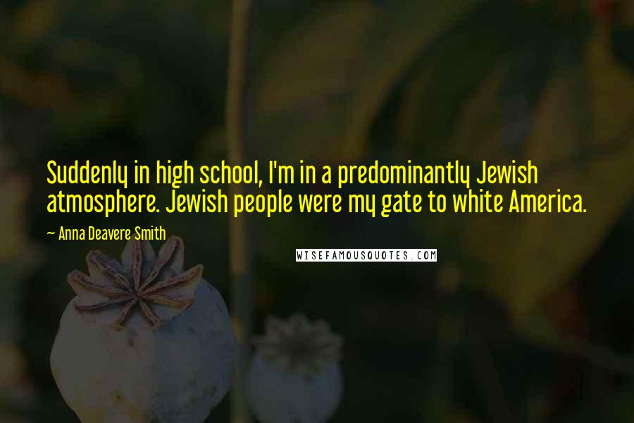 Anna Deavere Smith Quotes: Suddenly in high school, I'm in a predominantly Jewish atmosphere. Jewish people were my gate to white America.