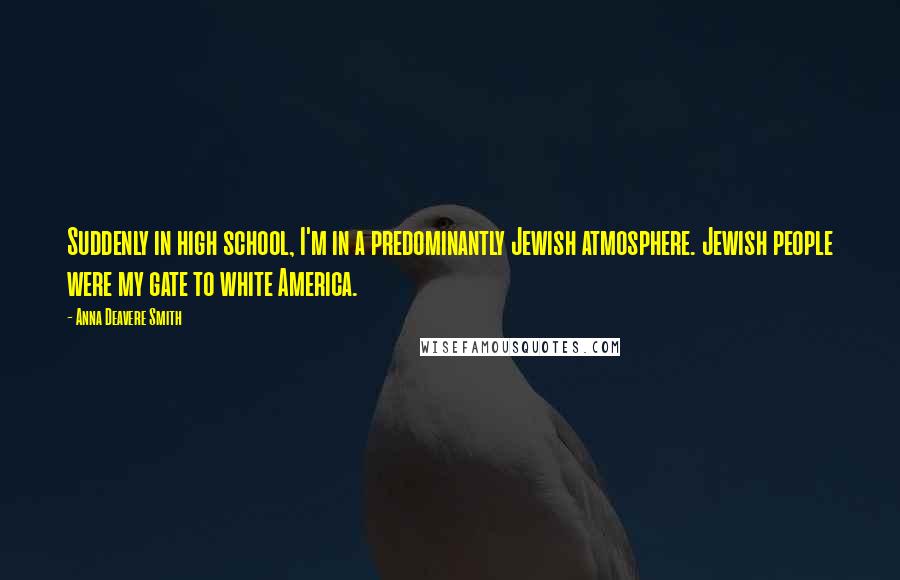 Anna Deavere Smith Quotes: Suddenly in high school, I'm in a predominantly Jewish atmosphere. Jewish people were my gate to white America.