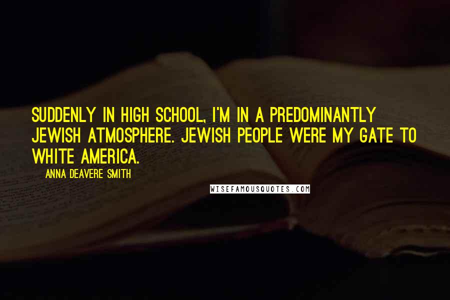 Anna Deavere Smith Quotes: Suddenly in high school, I'm in a predominantly Jewish atmosphere. Jewish people were my gate to white America.