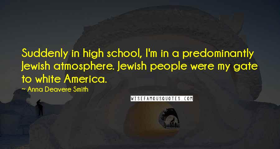 Anna Deavere Smith Quotes: Suddenly in high school, I'm in a predominantly Jewish atmosphere. Jewish people were my gate to white America.