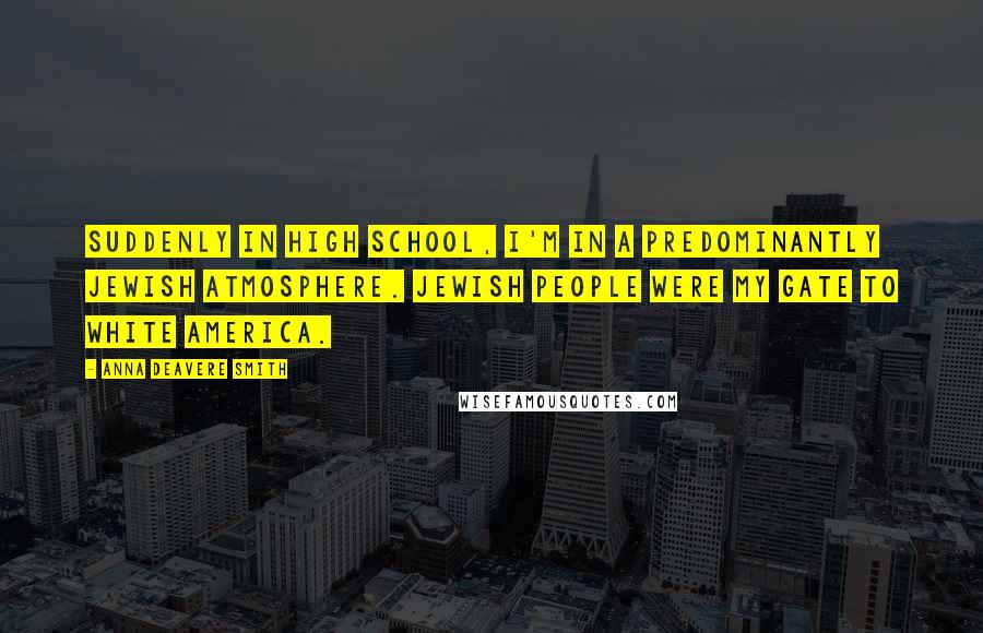 Anna Deavere Smith Quotes: Suddenly in high school, I'm in a predominantly Jewish atmosphere. Jewish people were my gate to white America.