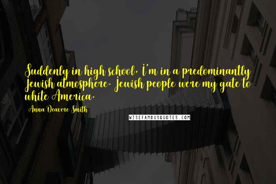 Anna Deavere Smith Quotes: Suddenly in high school, I'm in a predominantly Jewish atmosphere. Jewish people were my gate to white America.