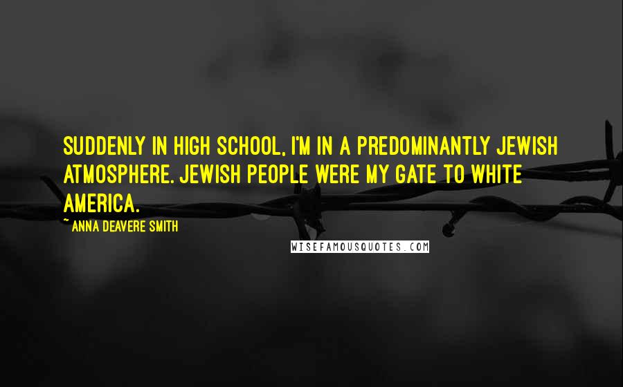 Anna Deavere Smith Quotes: Suddenly in high school, I'm in a predominantly Jewish atmosphere. Jewish people were my gate to white America.