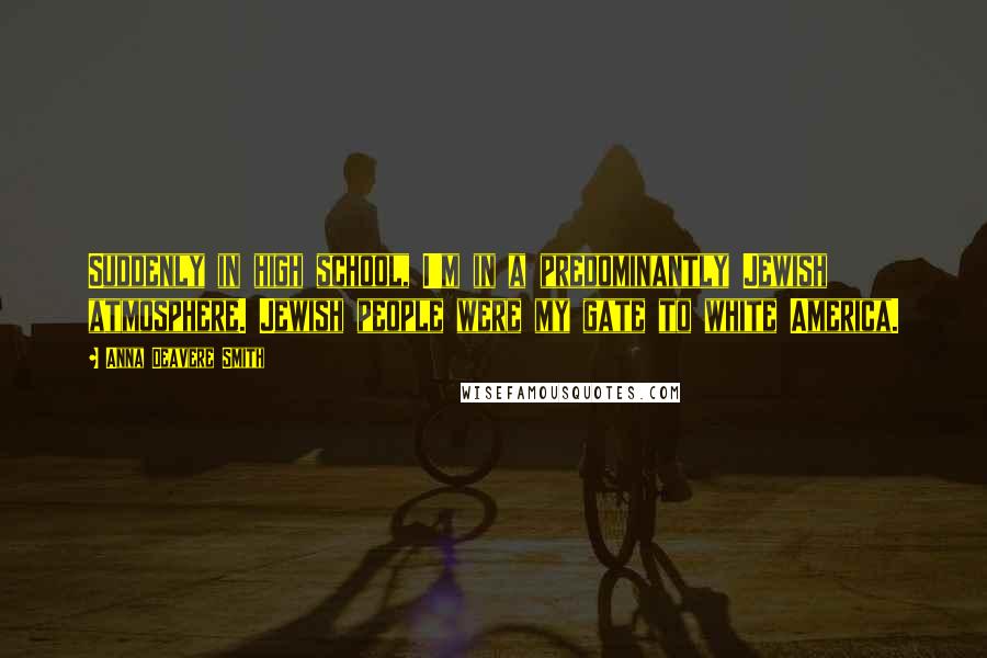 Anna Deavere Smith Quotes: Suddenly in high school, I'm in a predominantly Jewish atmosphere. Jewish people were my gate to white America.
