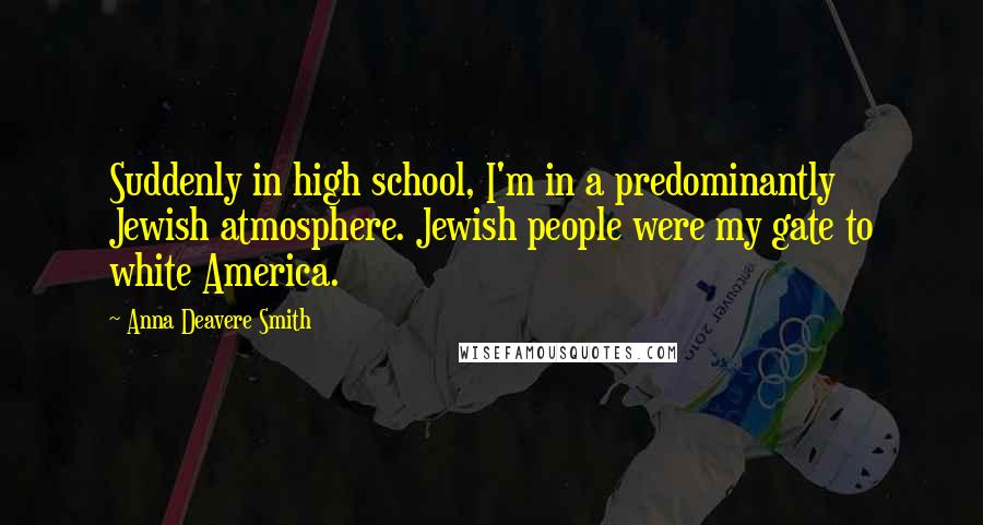 Anna Deavere Smith Quotes: Suddenly in high school, I'm in a predominantly Jewish atmosphere. Jewish people were my gate to white America.