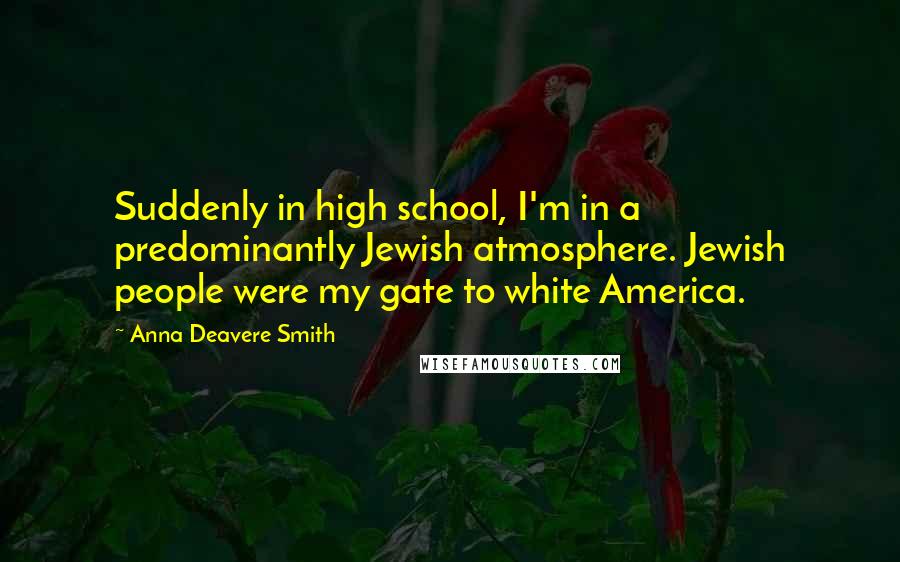 Anna Deavere Smith Quotes: Suddenly in high school, I'm in a predominantly Jewish atmosphere. Jewish people were my gate to white America.