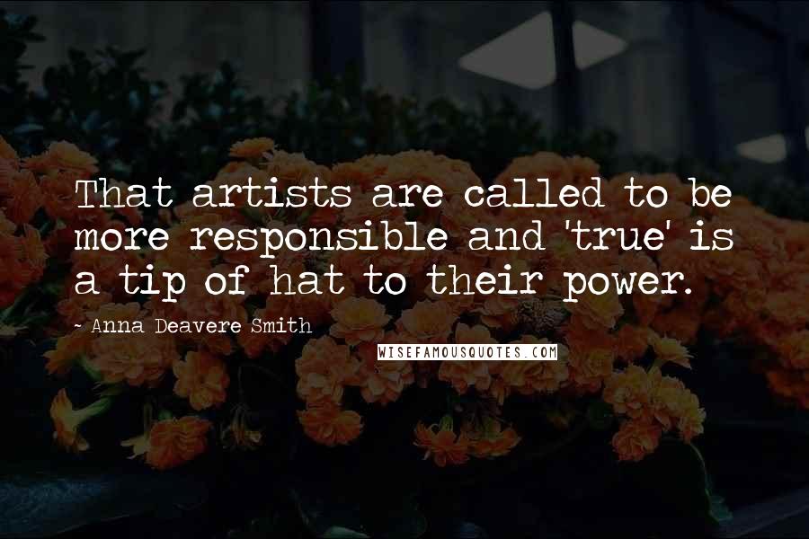 Anna Deavere Smith Quotes: That artists are called to be more responsible and 'true' is a tip of hat to their power.
