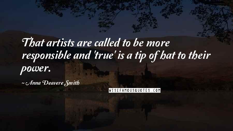 Anna Deavere Smith Quotes: That artists are called to be more responsible and 'true' is a tip of hat to their power.
