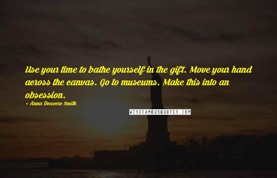 Anna Deavere Smith Quotes: Use your time to bathe yourself in the gift. Move your hand across the canvas. Go to museums. Make this into an obsession.