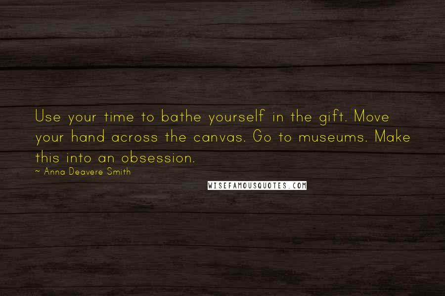 Anna Deavere Smith Quotes: Use your time to bathe yourself in the gift. Move your hand across the canvas. Go to museums. Make this into an obsession.