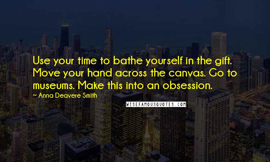 Anna Deavere Smith Quotes: Use your time to bathe yourself in the gift. Move your hand across the canvas. Go to museums. Make this into an obsession.