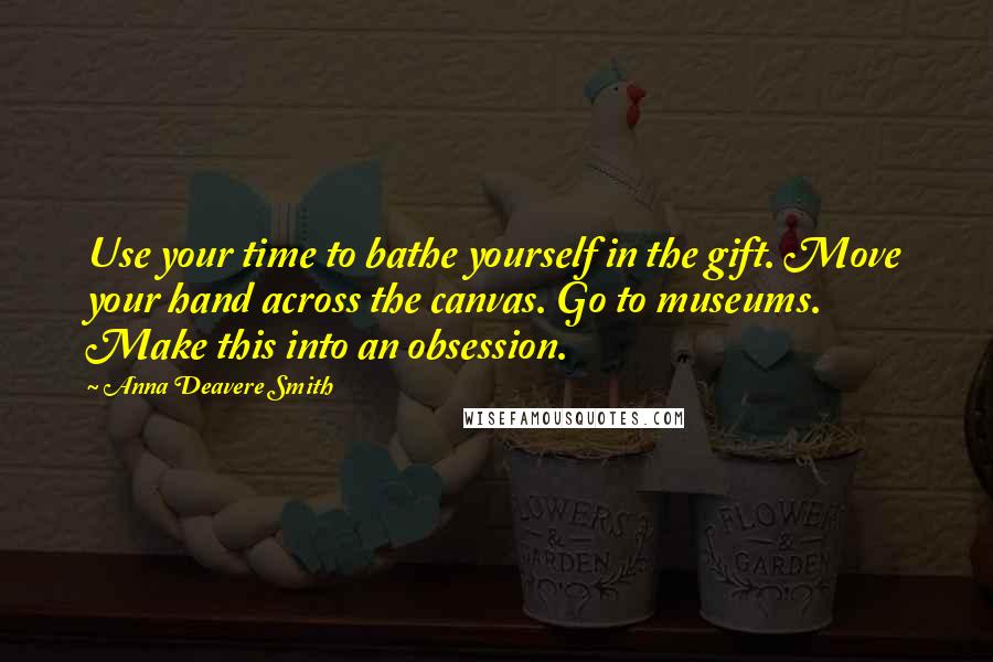 Anna Deavere Smith Quotes: Use your time to bathe yourself in the gift. Move your hand across the canvas. Go to museums. Make this into an obsession.