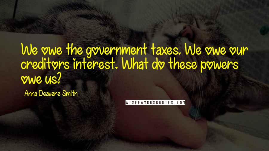 Anna Deavere Smith Quotes: We owe the government taxes. We owe our creditors interest. What do these powers owe us?