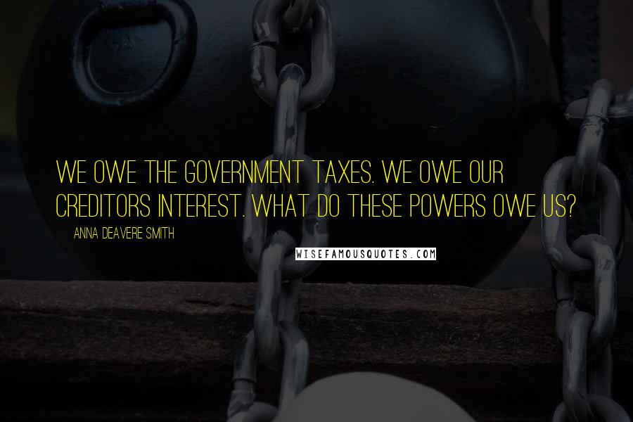Anna Deavere Smith Quotes: We owe the government taxes. We owe our creditors interest. What do these powers owe us?