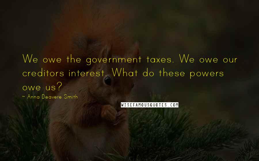 Anna Deavere Smith Quotes: We owe the government taxes. We owe our creditors interest. What do these powers owe us?