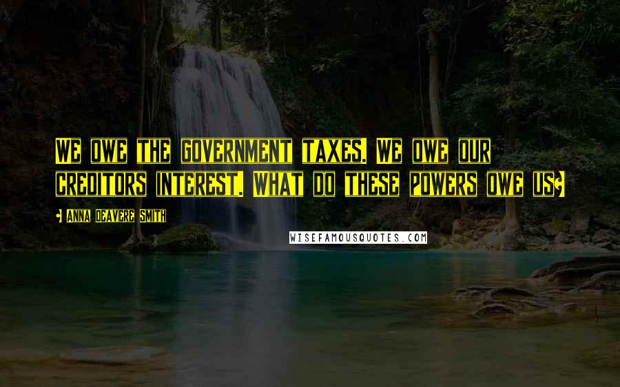 Anna Deavere Smith Quotes: We owe the government taxes. We owe our creditors interest. What do these powers owe us?