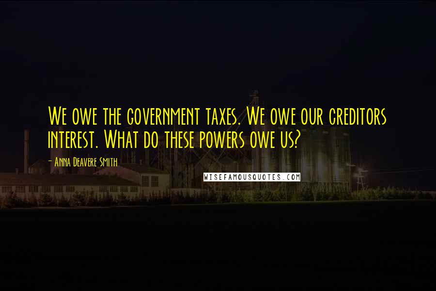 Anna Deavere Smith Quotes: We owe the government taxes. We owe our creditors interest. What do these powers owe us?