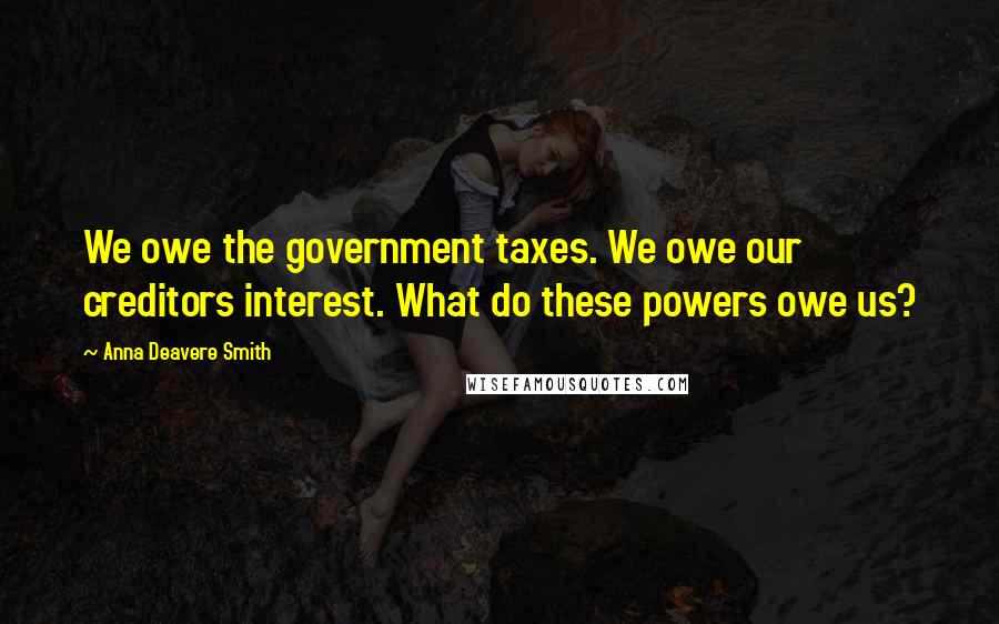 Anna Deavere Smith Quotes: We owe the government taxes. We owe our creditors interest. What do these powers owe us?