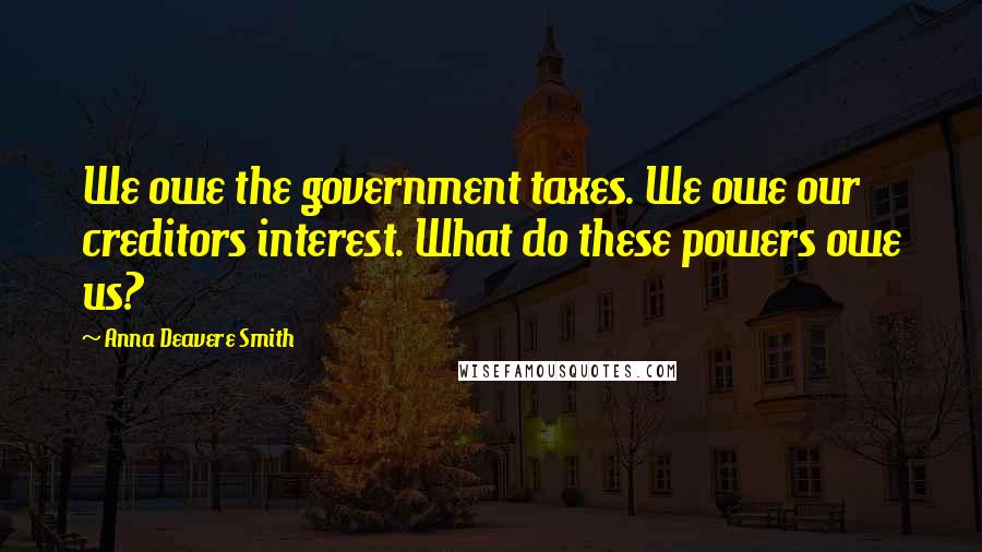 Anna Deavere Smith Quotes: We owe the government taxes. We owe our creditors interest. What do these powers owe us?
