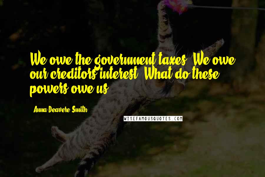 Anna Deavere Smith Quotes: We owe the government taxes. We owe our creditors interest. What do these powers owe us?