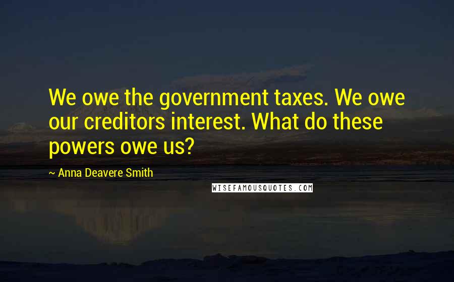 Anna Deavere Smith Quotes: We owe the government taxes. We owe our creditors interest. What do these powers owe us?