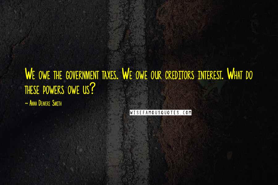 Anna Deavere Smith Quotes: We owe the government taxes. We owe our creditors interest. What do these powers owe us?