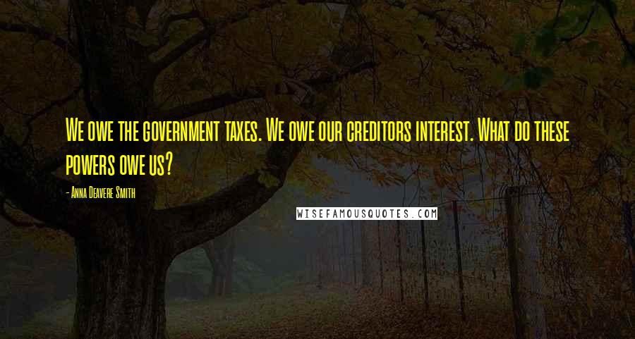 Anna Deavere Smith Quotes: We owe the government taxes. We owe our creditors interest. What do these powers owe us?
