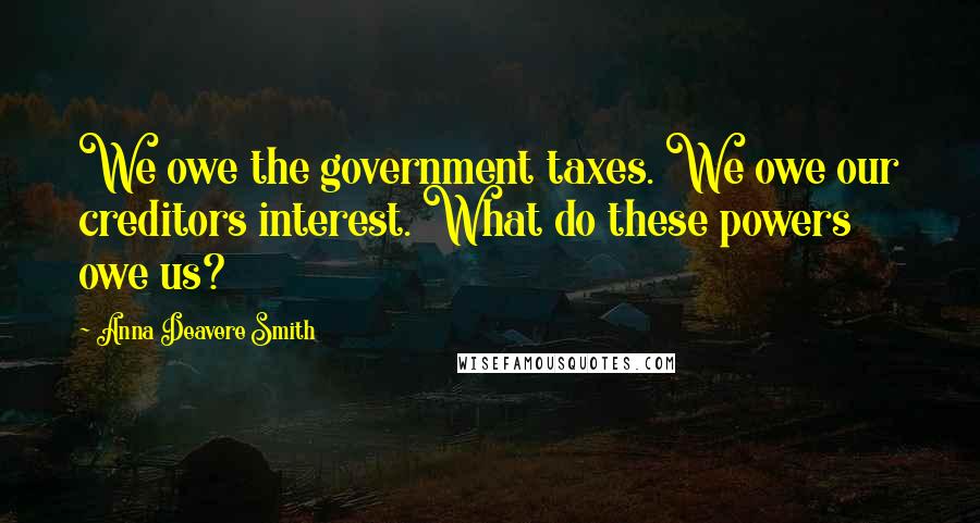 Anna Deavere Smith Quotes: We owe the government taxes. We owe our creditors interest. What do these powers owe us?
