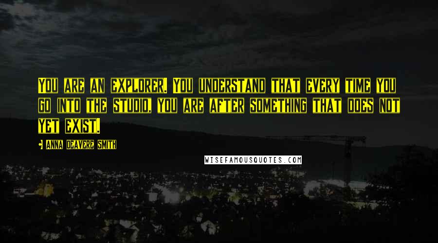 Anna Deavere Smith Quotes: You are an explorer. You understand that every time you go into the studio, you are after something that does not yet exist.