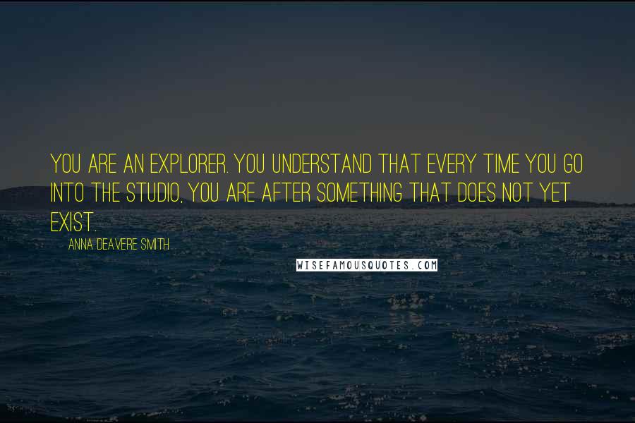 Anna Deavere Smith Quotes: You are an explorer. You understand that every time you go into the studio, you are after something that does not yet exist.