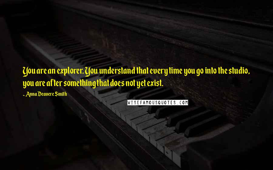 Anna Deavere Smith Quotes: You are an explorer. You understand that every time you go into the studio, you are after something that does not yet exist.