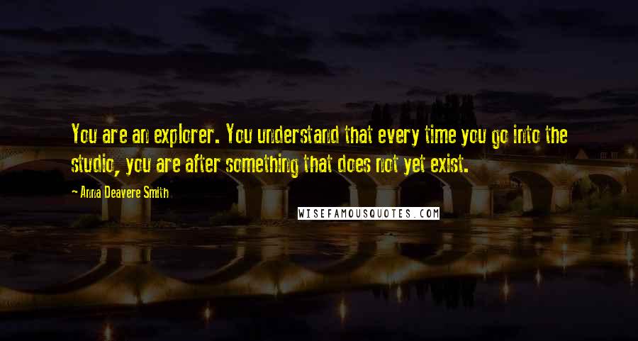 Anna Deavere Smith Quotes: You are an explorer. You understand that every time you go into the studio, you are after something that does not yet exist.