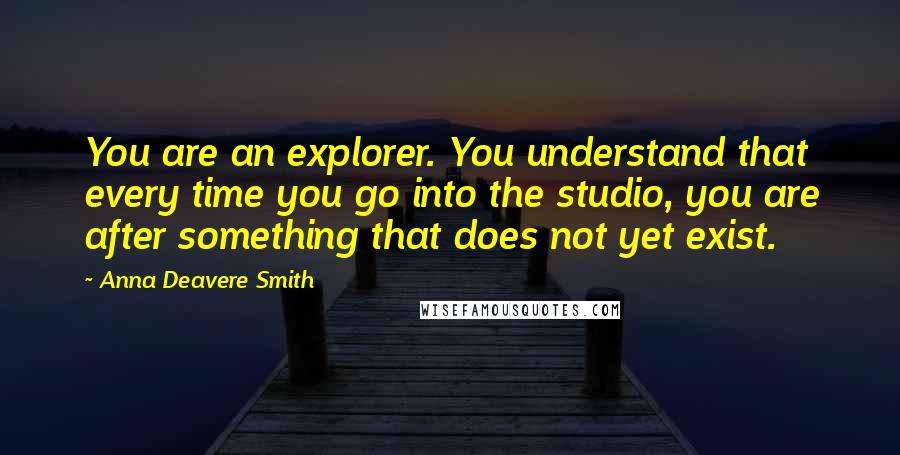 Anna Deavere Smith Quotes: You are an explorer. You understand that every time you go into the studio, you are after something that does not yet exist.