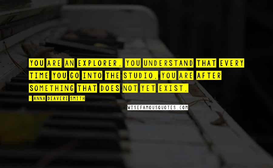 Anna Deavere Smith Quotes: You are an explorer. You understand that every time you go into the studio, you are after something that does not yet exist.