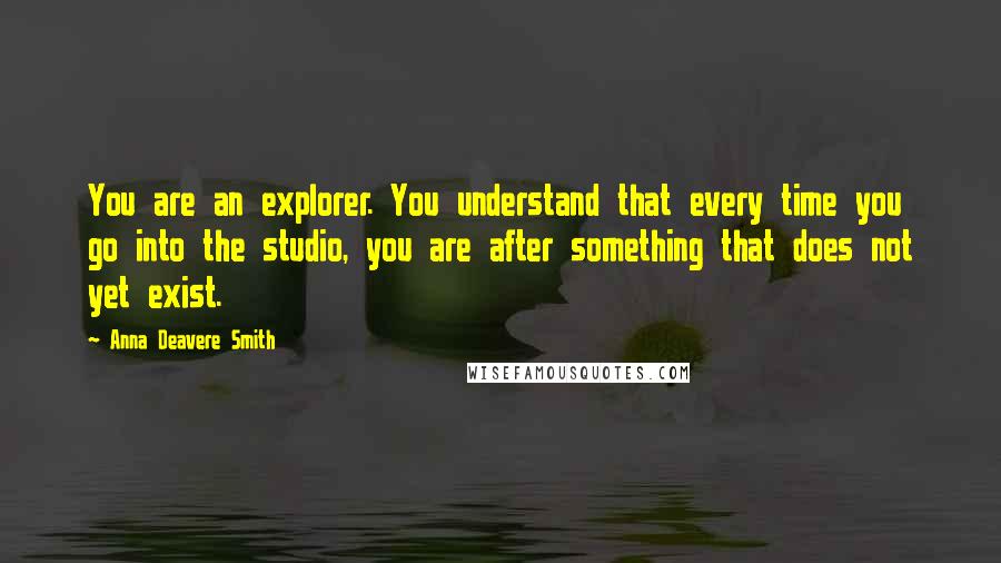 Anna Deavere Smith Quotes: You are an explorer. You understand that every time you go into the studio, you are after something that does not yet exist.