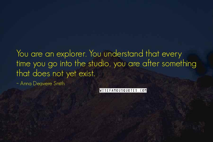Anna Deavere Smith Quotes: You are an explorer. You understand that every time you go into the studio, you are after something that does not yet exist.
