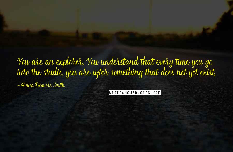 Anna Deavere Smith Quotes: You are an explorer. You understand that every time you go into the studio, you are after something that does not yet exist.