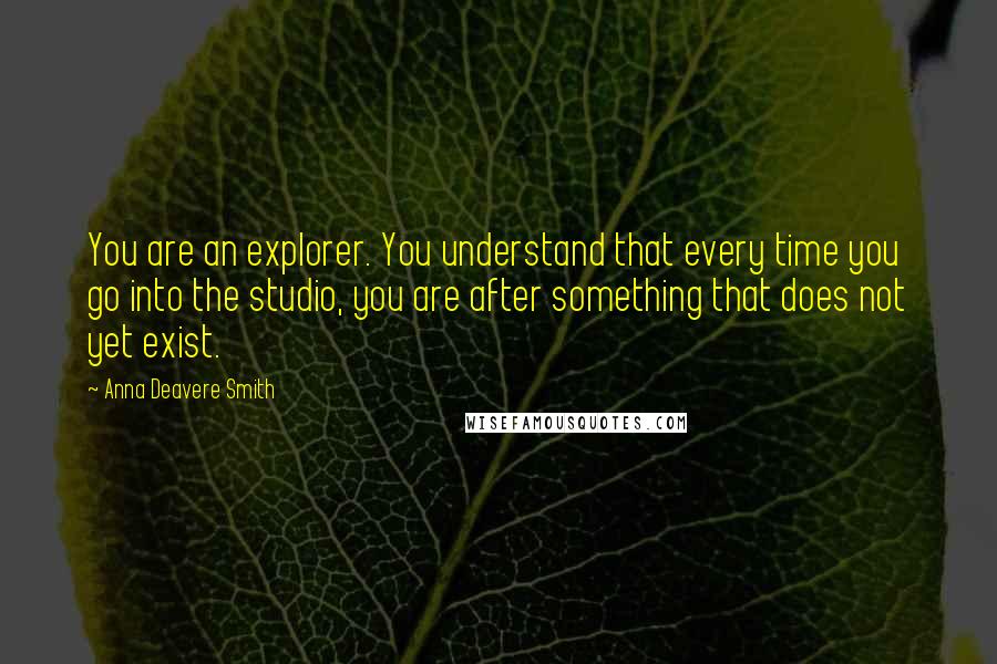 Anna Deavere Smith Quotes: You are an explorer. You understand that every time you go into the studio, you are after something that does not yet exist.